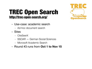 TREC Open Search 
http://trec-open-search.org/
- Use-case: academic search

- Ad-hoc document search
- Sites

- CiteSeerX
- SSOAR — German Social Sciences
- Microsoft Academic Search
- Round #3 runs from Oct 1 to Nov 15
 
