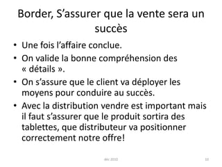 Border, S’assurer que la vente sera un succèsUne fois l’affaire conclue.On valide la bonne compréhension des « détails ».On s’assure que le client va déployer les moyens pour conduire au succès. Avec la distribution vendre est important mais il faut s’assurer que le produit sortira des tablettes, que distributeur va positionner correctement notre offre!déc 201010
