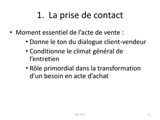 déc 2010221.  La prise de contactMoment essentiel de l’acte de vente :Donne le ton du dialogue client-vendeurConditionne le climat général de l’entretienRôle primordial dans la transformation d’un besoin en acte d’achat