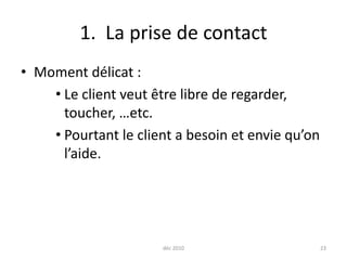déc 2010231.  La prise de contactMoment délicat :Le client veut être libre de regarder, toucher, …etc.Pourtant le client a besoin et envie qu’on l’aide.