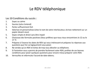 déc 201025Le RDV téléphonique Les 10 Conditions du succès :Soyez au calmeSouriez (cela s’entend)Parlez suffisamment fortValorisez et personnalisez (citez le nom de votre interlocuteur, écrivez nettement sur un papier devant vous)Soyez simple et direct sans être impoliChoisissez des formules positives (Vous préférez que nous nous rencontrions le 12 ou le 17 ?)Préparez à l’avance les dates de RDV qui vous intéressent et préparez lzs réponses aux questions que l’on va logiquement vous poser.Ne vendez qu’un RDV et évitez de trop vous dévoiler au téléphone.Si l’entretien vous a permis de prendre facilement voter RDV, profitez de ces bonnes conditions pour poser quelques questions pour encore mieux préparer votre RDV.Verrouillez et reformulez l’accord de date obtenu.