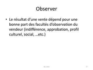 déc 201027ObserverLe résultat d’une vente dépend pour une bonne part des facultés d’observation du vendeur (indifférence, approbation, profil culturel, social, …etc.)