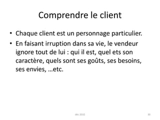 déc 201030Comprendre le clientChaque client est un personnage particulier.En faisant irruption dans sa vie, le vendeur ignore tout de lui : qui il est, quel ets son caractère, quels sont ses goûts, ses besoins, ses envies, …etc.