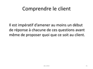 déc 201031Comprendre le client	Il est impératif d’amener au moins un début de réponse à chacune de ces questions avant même de proposer quoi que ce soit au client.