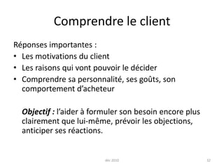 déc 201032Comprendre le clientRéponses importantes :Les motivations du clientLes raisons qui vont pouvoir le déciderComprendre sa personnalité, ses goûts, son comportement d’acheteurObjectif : l’aider à formuler son besoin encore plus clairement que lui-même, prévoir les objections, anticiper ses réactions.