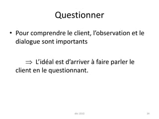 déc 201034QuestionnerPour comprendre le client, l’observation et le dialogue sont importants		  L’idéal est d’arriver à faire parler le client en le questionnant.
