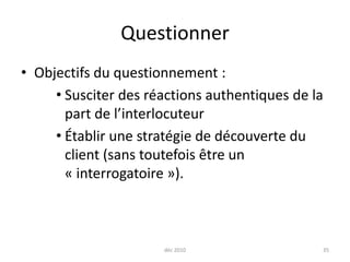 déc 201035QuestionnerObjectifs du questionnement :Susciter des réactions authentiques de la part de l’interlocuteurÉtablir une stratégie de découverte du client (sans toutefois être un « interrogatoire »).