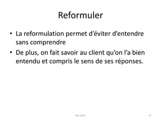 déc 201037ReformulerLa reformulation permet d’éviter d’entendre sans comprendreDe plus, on fait savoir au client qu’on l’a bien entendu et compris le sens de ses réponses.