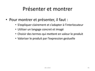 déc 201046Présenter et montrerPour montrer et présenter, il faut :S’expliquer clairement et s’adapter à l’interlocuteurUtiliser un langage concret et imagéChoisir des termes qui mettent en valeur le produitValoriser le produit par l’expression gestuelle