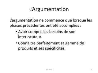 déc 201047L’Argumentation	L’argumentation ne commence que lorsque les phases précédentes ont été accomplies :Avoir compris les besoins de son interlocuteur.Connaître parfaitement sa gamme de produits et ses spécificités.