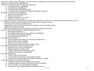 déc 201048Instructions : chaque groupe de réponses ci-dessous contient une réponse qui est la plus performante d’un point vue commercial ; indiquez votre choix en cochant cette réponse.A/ quand un prospect avance une objection cela indique que :Le produit ou l’offre a une faiblesseL’argumentation a été déficienteLe prospect a des difficultés financièresIl y a dans l’esprit du prospect une question demandant une réponseB/ Devant une objection il est souhaitable de :Noyer l’interlocuteur d’argumentsProposer une autre offreUtiliser la technique du « oui, mais… »Démonter au client son erreurC/ en phase de conclusion argumentation il est logique de procéder selon l’ordre suivant : (numérotez l’ordre des opérations de 1 à 5)	- Reformuler l’objection pour être certain que l’on a bien compris la question du client	-  S’assurer que notre réponse a satisfait le client	-  Diagnostiquer si nous sommes en présence d’une objection vraie ou d’une fausse-barbe	-  Proposer une réponse bien ciblée	-  Répondre en mettant en avant  les avantages et les profits de la solution proposéeD/ c’est un excellent état d’esprit de considérer les objections comme :Des critiques imaginairesLa certitudes que nos produits et nos offres ont des faiblessesDes questions demandant des réponsesDes obstacles difficiles à franchirE/ les objections apparaissent :Quand le vendeur a été faible et qu’il manque de confiance en luiQuand le client n’est pas intéresséDans toutes les ventes ou presqueQuand le produit ou service n’est pas adapté au clientG/ la meilleure des attitudes en face de l’objection est de :Si le client a tort ; il faut lui dire nettementNégliger l’objection et la faire oublierL’objection permet souvent d’aboutir à la venteL’objection est toujours une étape difficileH/ le client objecte quand :Le client  a besoin d’être rassuréLe client désire en savoir plus sur les qualités du produitLe client n’est pas décisionnaire et il doit demander l’avis pour acheterI / laquelle des affirmations ci-dessous est fausse :L’objection indique que l’achat n’est pas encore acquisL’objection indique au vendeur les points où il doit encore travaillerUn « bon vendeur » ne rencontre jamais d’objectionLes clients font quasi systématiquement une objection de prix.