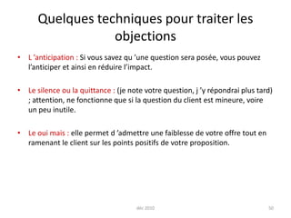 déc 201050Quelques techniques pour traiter les objectionsL ’anticipation : Si vous savez qu ’une question sera posée, vous pouvez l’anticiper et ainsi en réduire l’impact.Le silence ou la quittance : (je note votre question, j ’y répondrai plus tard) ; attention, ne fonctionne que si la question du client est mineure, voire un peu inutile.Le oui mais : elle permet d ’admettre une faiblesse de votre offre tout en ramenant le client sur les points positifs de votre proposition.