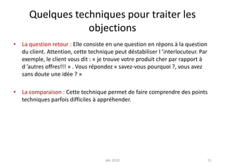déc 201051Quelques techniques pour traiter les objectionsLa question retour : Elle consiste en une question en répons à la question du client. Attention, cette technique peut déstabiliser l ’interlocuteur. Par exemple, le client vous dit : « je trouve votre produit cher par rapport à d ’autres offres!!! » . Vous répondez « savez-vous pourquoi ?, vous avez  sans doute une idée ? »La comparaison : Cette technique permet de faire comprendre des points techniques parfois difficiles à appréhender.