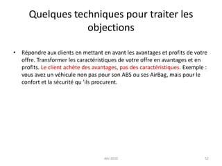 déc 201052Quelques techniques pour traiter les objectionsRépondre aux clients en mettant en avant les avantages et profits de votre offre. Transformer les caractéristiques de votre offre en avantages et en profits. Le client achète des avantages, pas des caractéristiques. Exemple : vous avez un véhicule non pas pour son ABS ou ses AirBag, mais pour le confort et la sécurité qu ’ils procurent.