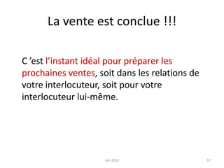 déc 201057La vente est conclue !!!	C ’est l’instant idéal pour préparer les prochaines ventes, soit dans les relations de votre interlocuteur, soit pour votre interlocuteur lui-même.
