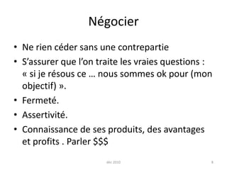 Négocier Ne rien céder sans une contrepartie S’assurer que l’on traite les vraies questions : « si je résous ce … nous sommes ok pour (mon objectif) ». Fermeté. Assertivité.Connaissance de ses produits, des avantages et profits . Parler $$$déc 20108