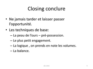 Closing conclure Ne jamais tarder et laisser passer l’opportunité. Les techniques de base:La peau de l’ours – pré-possession.Le plus petit engagement. La logique , on prends en note les volumes.La balance.déc 20109