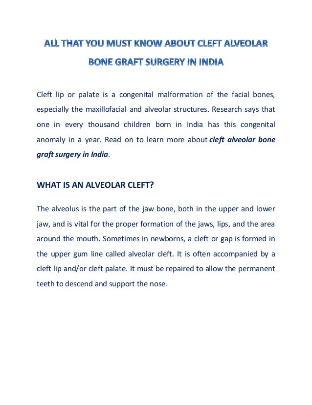 Cleft lip or palate is a congenital malformation of the facial bones,
especially the maxillofacial and alveolar structures. Research says that
one in every thousand children born in India has this congenital
anomaly in a year. Read on to learn more about cleft alveolar bone
graft surgery in India.
WHAT IS AN ALVEOLAR CLEFT?
The alveolus is the part of the jaw bone, both in the upper and lower
jaw, and is vital for the proper formation of the jaws, lips, and the area
around the mouth. Sometimes in newborns, a cleft or gap is formed in
the upper gum line called alveolar cleft. It is often accompanied by a
cleft lip and/or cleft palate. It must be repaired to allow the permanent
teeth to descend and support the nose.
 
