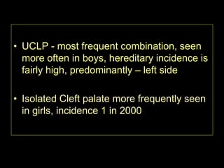 • UCLP - most frequent combination, seen
more often in boys, hereditary incidence is
fairly high, predominantly – left side

• Isolated Cleft palate more frequently seen
in girls, incidence 1 in 2000

 