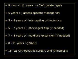 • 9 mon –1 ½ years :-) Cleft palate repair
• 5 years :-) assess speech; manage VPI

• 5 – 8 years :-) interceptive orthodontics
• 5 – 7 years :-) pharyngeal flap (if needed)
• 7 – 8 years :-) maxillary expansion (if needed)
• 8 –11 years :-) SABG
• 16 –21 Orthognathic surgery and Rhinoplasty

 