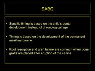 SABG
• Specific timing is based on the child’s dental
development instead of chronological age
• Timing is based on the development of the permanent
maxillary canine
• Root resorption and graft failure are common when bone
grafts are placed after eruption of the canine

 