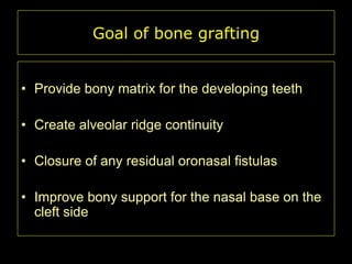 Goal of bone grafting
• Provide bony matrix for the developing teeth
• Create alveolar ridge continuity
• Closure of any residual oronasal fistulas
• Improve bony support for the nasal base on the
cleft side

 