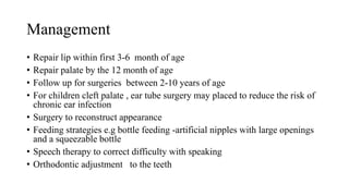 Management
• Repair lip within first 3-6 month of age
• Repair palate by the 12 month of age
• Follow up for surgeries between 2-10 years of age
• For children cleft palate , ear tube surgery may placed to reduce the risk of
chronic ear infection
• Surgery to reconstruct appearance
• Feeding strategies e.g bottle feeding -artificial nipples with large openings
and a squeezable bottle
• Speech therapy to correct difficulty with speaking
• Orthodontic adjustment to the teeth
 