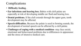 Complications
• Difficulty feeding .
• Ear infections and hearing loss. Babies with cleft palate are
especially at risk of developing middle ear fluid and hearing loss.
• Dental problems. If the cleft extends through the upper gum, tooth
development may be affected.
• Speech difficulties. Because the palate is used in forming sounds, the
development of normal speech can be affected by a cleft palate.
• Challenges of coping with a medical condition--may face social,
emotional and behavioural problems due to differences in appearance
and the stress of intensive medical care.
 