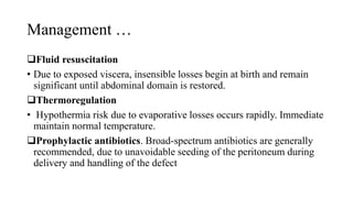 Management …
Fluid resuscitation
• Due to exposed viscera, insensible losses begin at birth and remain
significant until abdominal domain is restored.
Thermoregulation
• Hypothermia risk due to evaporative losses occurs rapidly. Immediate
maintain normal temperature.
Prophylactic antibiotics. Broad-spectrum antibiotics are generally
recommended, due to unavoidable seeding of the peritoneum during
delivery and handling of the defect
 