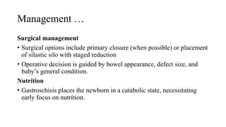Management …
Surgical management
• Surgical options include primary closure (when possible) or placement
of silastic silo with staged reduction
• Operative decision is guided by bowel appearance, defect size, and
baby’s general condition.
Nutrition
• Gastroschisis places the newborn in a catabolic state, necessitating
early focus on nutrition.
 