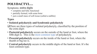 POLYDACTYL…
Symptoms :extra digits
• complete and fully functional
• partially formed, with some bone
• just a small mass of soft tissue (called a nubbin)
Types
• Isolated polydactyly and Syndromic polydactyly
There are three types of isolated polydactyly, classified by the position of
the extra digit:
• Postaxial polydactyly occurs on the outside of the hand or foot, where the
fifth digit is. This is the most common type of polydactyly.
• Preaxial polydactyly occurs on the inside of the hand or foot, where the
thumb or big toe is.
• Central polydactyly occurs in the middle digits of the hand or foot. It’s the
least common type.
 