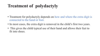 Treatment of polydactyly
• Treatment for polydactyly depends on how and where the extra digit is
connected to the hand or foot.
• In most cases, the extra digit is removed in the child’s first two years.
• This gives the child typical use of their hand and allows their feet to
fit into shoes.
 