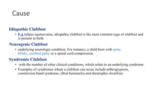 Cause
Idiopathic Clubfoot
• E,g talipes equinovarus, idiopathic clubfoot is the most common type of clubfoot and
is present at birth. .
Neurogenic Clubfoot
• underlying neurologic condition. For instance, a child born with spina
bifida , cerebral palsy or a spinal cord compression.
Syndromic Clubfoot
• with the number of other clinical conditions, which relate to an underlying syndrome.
• Examples of syndromes where a clubfoot can occur include arthrogryposis,
constriction band syndrome, tibial hemimelia and diastrophic dwarfism
 