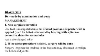 DIAGNOSIS
Dx –made by examination and x-ray
MANAGEMENT
1. Non surgical correction
-the foot is manipulated into the desired position and plaster cast is
applied (used for 6-8wks) followed by bracing with splints or
corrective shoes for several wks
-casts are changed wkly
2. If the above procedure is failed, surgery will be done
Surgery lengthen the tendons in the foot and may also need to realign
the bones and joints.
 
