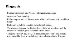 Diagnosis
• Perineal inspection and Absence of meconium passage
• Absence of anal opening
• Failure to pass a rectal thermometer rubber catheter or lubricated little
finger
• Radiology is helpful to detect the extent of atresia.
• The distance between the highest level of the intestinal gas and the
shadow of the coin gives the extent of the atresia.
• Imaging study (X-ray, USG) of the lumbosacral spine and urinary
tract should be done to exclude any other abnormality in this area
 
