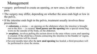 Management
• surgery performed to create an opening, or new anus, to allow stool to
pass.
• The surgery may differ, depending on whether the anus ends high or low in
the pelvis.
• If the intestine ends high in the pelvis, treatment usually involves three
procedures:
 colostomy, a stoma — an opening on the abdomen where the intestine is brought
out to the skin — is created. Stool passes out the opening into a special stoma bag
worn on the outside of the body, on the abdomen.
 anoplasty, involves pulling the rectum down to the anus where a new anal opening
is created. If the child has a fistula connecting the intestine to the bladder or vagina,
that connection will be closed.
Several months later after the new anal opening has healed, a third procedure will
be performed to close the stoma.
 