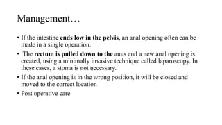 Management…
• If the intestine ends low in the pelvis, an anal opening often can be
made in a single operation.
• The rectum is pulled down to the anus and a new anal opening is
created, using a minimally invasive technique called laparoscopy. In
these cases, a stoma is not necessary.
• If the anal opening is in the wrong position, it will be closed and
moved to the correct location
• Post operative care
 