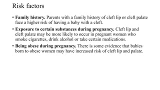 Risk factors
• Family history. Parents with a family history of cleft lip or cleft palate
face a higher risk of having a baby with a cleft.
• Exposure to certain substances during pregnancy. Cleft lip and
cleft palate may be more likely to occur in pregnant women who
smoke cigarettes, drink alcohol or take certain medications.
• Being obese during pregnancy. There is some evidence that babies
born to obese women may have increased risk of cleft lip and palate.
 