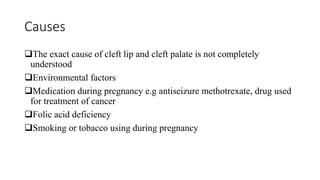 Causes
The exact cause of cleft lip and cleft palate is not completely
understood
Environmental factors
Medication during pregnancy e.g antiseizure methotrexate, drug used
for treatment of cancer
Folic acid deficiency
Smoking or tobacco using during pregnancy
 