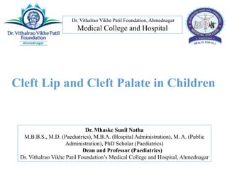 Dr. Vithalrao Vikhe Patil Foundation, Ahmednagar
Medical College and Hospital
Dr. Mhaske Sunil Natha
M.B.B.S., M.D. (Paediatrics), M.B.A. (Hospital Administration), M. A. (Public
Administration), PhD Scholar (Paediatrics)
Dean and Professor (Paediatrics)
Dr. Vithalrao Vikhe Patil Foundation’s Medical College and Hospital, Ahmednagar
Cleft Lip and Cleft Palate in Children
 
