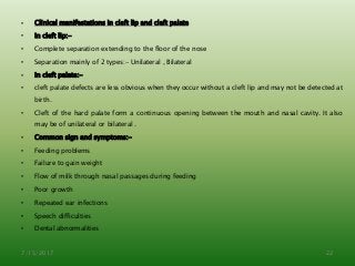 • Clinical manifestations in cleft lip and cleft palate
• In cleft lip:-
• Complete separation extending to the floor of the nose
• Separation mainly of 2 types:- Unilateral , Bilateral
• In cleft palate:-
• cleft palate defects are less obvious when they occur without a cleft lip and may not be detected at
birth.
• Cleft of the hard palate form a continuous opening between the mouth and nasal cavity. It also
may be of unilateral or bilateral .
• Common sign and symptoms:-
• Feeding problems
• Failure to gain weight
• Flow of milk through nasal passages during feeding
• Poor growth
• Repeated ear infections
• Speech difficulties
• Dental abnormalities
7/15/2017 22
 