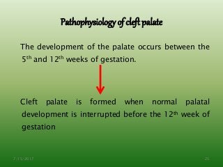Pathophysiology of cleft palate
The development of the palate occurs between the
5th and 12th weeks of gestation.
Cleft palate is formed when normal palatal
development is interrupted before the 12th week of
gestation
7/15/2017 25
 
