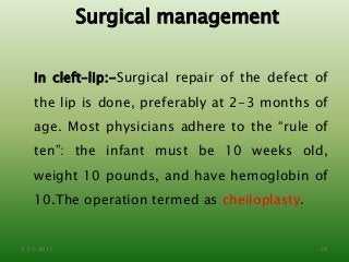 Surgical management
In cleft–lip:-Surgical repair of the defect of
the lip is done, preferably at 2-3 months of
age. Most physicians adhere to the “rule of
ten”: the infant must be 10 weeks old,
weight 10 pounds, and have hemoglobin of
10.The operation termed as cheiloplasty.
7/15/2017 29
 