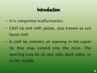 Introduction
• It is congenital malformation.
• Cleft lip and cleft palate, also known as oro
facial cleft.
• A cleft lip contains an opening in the upper
lip that may extend into the nose. The
opening may be on one side, both sides, or
in the middle.
7/15/2017 3
 