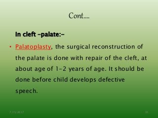 Cont….
In cleft –palate:-
• Palatoplasty, the surgical reconstruction of
the palate is done with repair of the cleft, at
about age of 1-2 years of age. It should be
done before child develops defective
speech.
7/15/2017 35
 