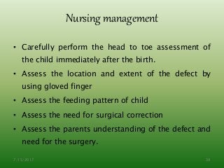 Nursing management
• Carefully perform the head to toe assessment of
the child immediately after the birth.
• Assess the location and extent of the defect by
using gloved finger
• Assess the feeding pattern of child
• Assess the need for surgical correction
• Assess the parents understanding of the defect and
need for the surgery.
7/15/2017 39
 