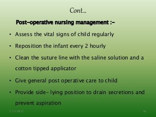Cont…
Post-operative nursing management :-
• Assess the vital signs of child regularly
• Reposition the infant every 2 hourly
• Clean the suture line with the saline solution and a
cotton tipped applicator
• Give general post operative care to child
• Provide side- lying position to drain secretions and
prevent aspiration
7/15/2017 42
 