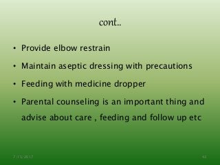 cont..
• Provide elbow restrain
• Maintain aseptic dressing with precautions
• Feeding with medicine dropper
• Parental counseling is an important thing and
advise about care , feeding and follow up etc
7/15/2017 43
 