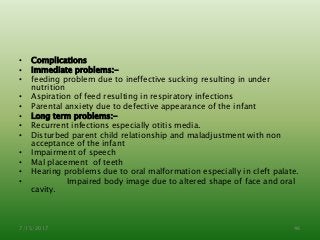 • Complications
• Immediate problems:-
• feeding problem due to ineffective sucking resulting in under
nutrition
• Aspiration of feed resulting in respiratory infections
• Parental anxiety due to defective appearance of the infant
• Long term problems:-
• Recurrent infections especially otitis media.
• Disturbed parent child relationship and maladjustment with non
acceptance of the infant
• Impairment of speech
• Mal placement of teeth
• Hearing problems due to oral malformation especially in cleft palate.
• Impaired body image due to altered shape of face and oral
cavity.
7/15/2017 46
 