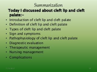 Summarization
Today I discussed about cleft lip and cleft
palate:-
• Introduction of cleft lip and cleft palate
• Definition of cleft lip and cleft palate
• Types of cleft lip and cleft palate
• Sign and symptoms
• Pathophysiology of cleft lip and cleft palate
• Diagnostic evaluation
• Therapeutic management
• Nursing management
• Complications
7/15/2017 47
 